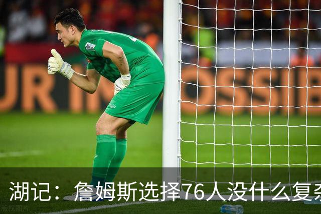 湖记：詹姆斯选择76人没什么复杂理由 纯粹是觉得76人夺冠概率大