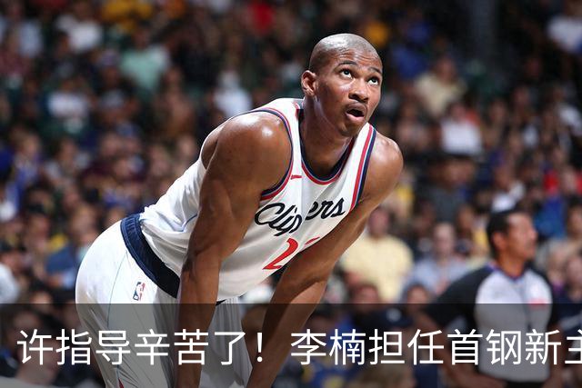 许指导辛苦了！李楠担任首钢新主帅 赵睿态度非争冠唯一障碍