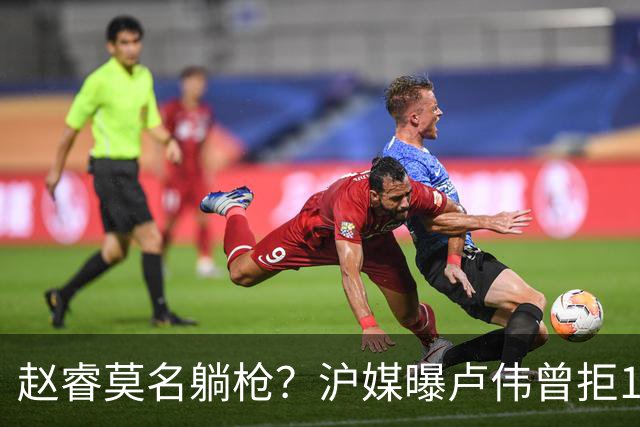 赵睿莫名躺枪？沪媒曝卢伟曾拒1国手，直指性格有问题，真是他？